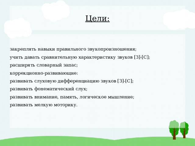 Цели: закреплять навыки правильного звукопроизношения; учить давать сравнительную характеристику звуков [З]-[С]; расширять словарный запас; коррекционно-развивающие: развивать слуховую дифференциацию звуков [З]-[С]; развивать фонематический слух; развивать внимание, память, логическое мышление; развивать мелкую моторику. 