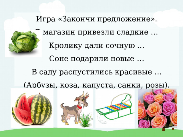 Игра «Закончи предложение».  В магазин привезли сладкие …  Кролику дали сочную …  Соне подарили новые …  В саду распустились красивые …  (Арбузы, коза, капуста, санки, розы). 