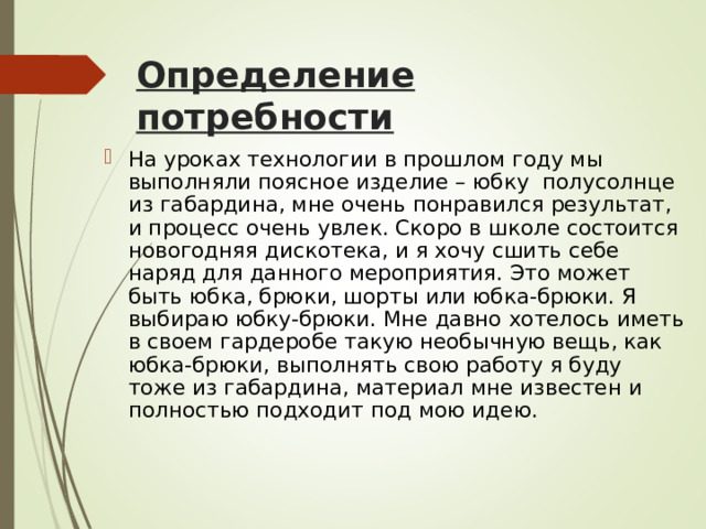 Определение потребности На уроках технологии в прошлом году мы выполняли поясное изделие – юбку полусолнце из габардина, мне очень понравился результат, и процесс очень увлек. Скоро в школе состоится новогодняя дискотека, и я хочу сшить себе наряд для данного мероприятия. Это может быть юбка, брюки, шорты или юбка-брюки. Я выбираю юбку-брюки. Мне давно хо­телось иметь в своем гардеробе такую необычную вещь, как юбка-брюки, выполнять свою работу я буду тоже из габардина, материал мне известен и полностью подходит под мою идею. 