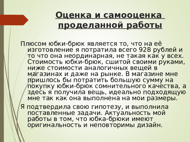 Оценка и самооценка  проделанной работы  Плюсом юбки-брюк является то, что на её изготовление я потратила всего 928 рублей и то что она неординарная, не такая как у всех. Стоимость юбки-брюк, сшитой своими руками, ниже стоимости аналогичных вещей в магазинах и даже на рынке. В магазине мне пришлось бы потратить большую сумму на покупку юбки-брюк сомнительного качества, а здесь я получила вещь, идеально подходящую мне так как она выполнена на мои размеры. Я подтвердила свою гипотезу, и выполнила поставленные задачи. Актуальность мой работы в том, что юбка-брюки имеют оригинальность и неповторимы дизайн. 