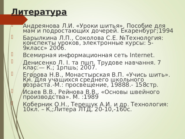 Литература Андреянова Л.И. «Уроки шитья». Пособие для мам и подростающих дочерей. Екаренбург;1994 Барылкина Л.П., Соколова С.Е. №Технология: конспекты уроков, электронные курсы: 5-9класс» 2006. Всемирная информационная сеть Internet . Денисенко Л. I . та пшп. Трудове навчання. 7 клас.— К.; 1рпшь; 2007. Егорова Н.В., Монастырская В.П. «Учись шить». Кн. Для учащихся среднего школьного возраста.-М.: просвещение, 19888.- 158стр. Исаев В.В., Рейнова В.В., «Основы швейного производства». М. :1989 Коберник О.Н., Терещук А.И. и др. Технология: 10кл. – К,;Литера ЛТД, 20-10,-160с. 