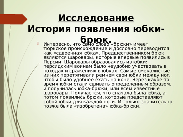 Исследование  История появления юбки-брюк. Интересно, что само слово «брюки» имеет тюркское происхождение и дословно переводится как «сдвоенная юбка». Предшественником брюк являются шаровары, которые впервые появились в Персии. Шаровары образовались из юбки: персидским воинам было неудобно участвовать в походах и сражениях в юбках. Самые смекалистые из них пере­тягивали ремнем свои юбки между ног, чтобы было удобнее ехать на коне. Через какое-то время юбки стали сшивать определенным образом, и получилась юбка-брюки, или всем известные шаровары. Получается, что сначала была юбка, а потом появились брюки, которые представляют собой юбки для каждой ноги. И только значительно позже была «изо­бретена» юбка-брюки. 