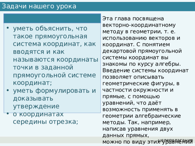 Задачи нашего урока Эта глава посвящена векторно-координатному методу в геометрии, т. е. использованию векторов и координат. С понятием декартовой прямоугольной системы координат вы знакомы по курсу алгебры. Введение системы координат позволяет описывать геометрические фигуры, в частности окружности и прямые, с помощью уравнений, что даёт возможность применять в геометрии алгебраические методы. Так, например, написав уравнения двух данных прямых, можно по виду этих уравнений установить, пересекаются эти прямые или нет. уметь объяснить, что такое прямоугольная система координат, как вводятся и как называются координаты точки в заданной прямоугольной системе координат; уметь формулировать и доказывать утверждение о координатах середины отрезка; целеполагание 