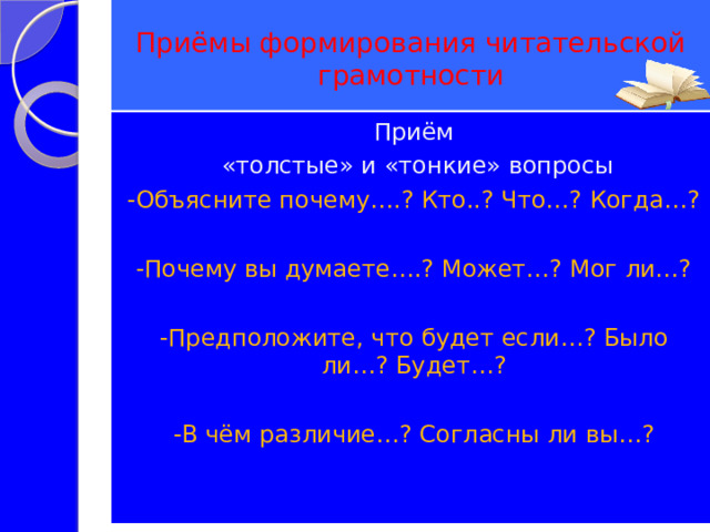  Приёмы формирования читательской грамотности   Приём  «толстые» и «тонкие» вопросы -Объясните почему….? Кто..? Что…? Когда…? -Почему вы думаете….? Может…? Мог ли…? -Предположите, что будет если…? Было ли…? Будет…? -В чём различие…? Согласны ли вы…? 