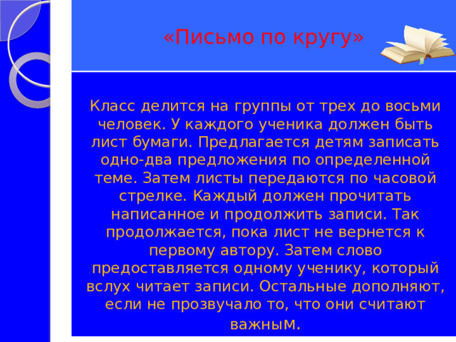 «Письмо по кругу» Класс делится на группы от трех до восьми человек. У каждого ученика должен быть лист бумаги. Предлагается детям записать одно-два предложения по определенной теме. Затем листы передаются по часовой стрелке. Каждый должен прочитать написанное и продолжить записи. Так продолжается, пока лист не вернется к первому автору. Затем слово предоставляется одному ученику, который вслух читает записи. Остальные дополняют, если не прозвучало то, что они считают важны м. 