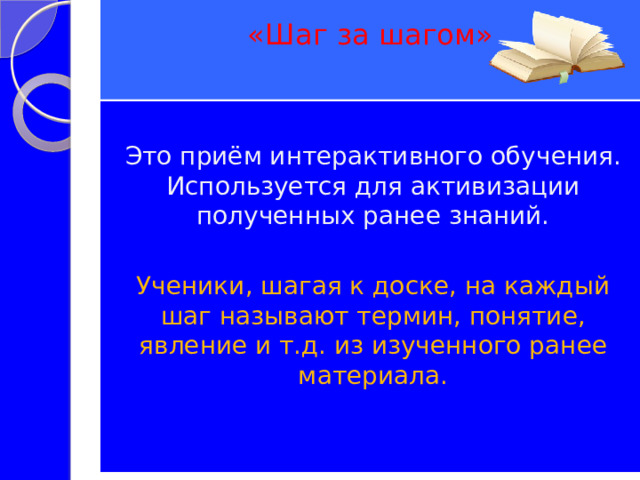 «Шаг за шагом»   Это приём интерактивного обучения. Используется для активизации полученных ранее знаний. Ученики, шагая к доске, на каждый шаг называют термин, понятие, явление и т.д. из изученного ранее материала. 