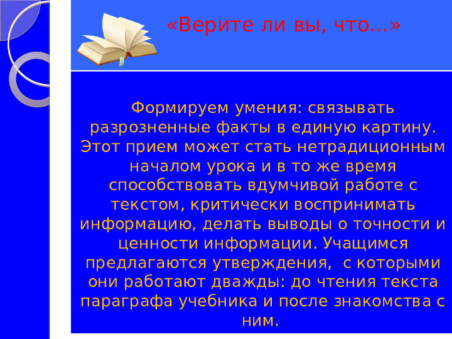  «Верите ли вы, что…»   Формируем умения: связывать разрозненные факты в единую картину. Этот прием может стать нетрадиционным началом урока и в то же время способствовать вдумчивой работе с текстом, критически воспринимать информацию, делать выводы о точности и ценности информации. Учащимся предлагаются утверждения, с которыми они работают дважды: до чтения текста параграфа учебника и после знакомства с ним. 