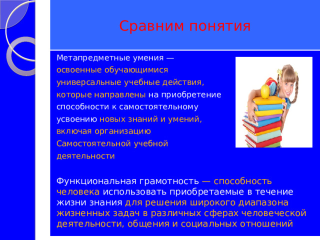Сравним понятия Метапредметные умения — освоенные обучающимися универсальные учебные действия, которые направлены на приобретение способности к самостоятельному усвоению новых знаний и умений, включая организацию Самостоятельной учебной деятельности Функциональная грамотность — способность человека использовать приобретаемые в течение жизни знания для решения широкого диапазона жизненных задач в различных сферах человеческой деятельности, общения и социальных отношений  