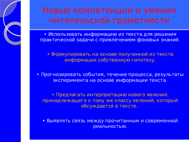 Новые компетенции и умения читательской грамотности • Использовать информацию из текста для решения практической задачи с привлечением фоновых знаний. • Формулировать на основе полученной из текста информации собственную гипотезу. • Прогнозировать события, течение процесса, результаты эксперимента на основе информации текста. • Предлагать интерпретацию нового явления, принадлежащего к тому же классу явлений, который обсуждается в тексте. • Выявлять связь между прочитанным и современной реальностью. 