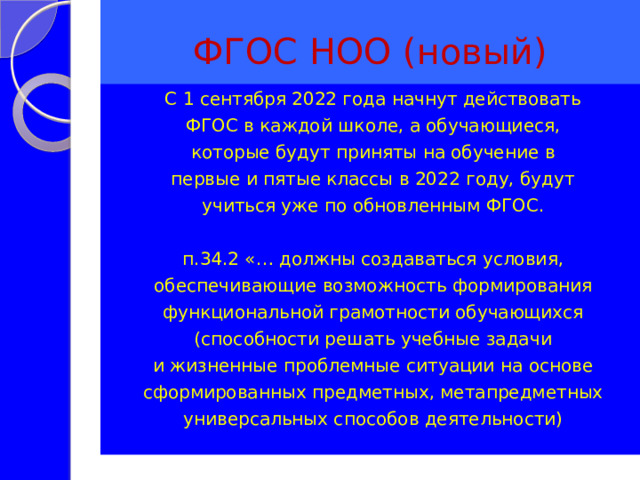 ФГОС НОО (новый) С 1 сентября 2022 года начнут действовать ФГОС в каждой школе, а обучающиеся, которые будут приняты на обучение в первые и пятые классы в 2022 году, будут учиться уже по обновленным ФГОС. п.34.2 «… должны создаваться условия, обеспечивающие возможность формирования функциональной грамотности обучающихся (способности решать учебные задачи и жизненные проблемные ситуации на основе сформированных предметных, метапредметных универсальных способов деятельности) 