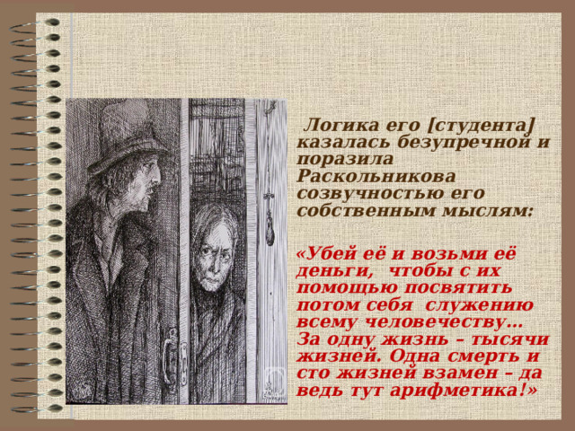   Логика его [студента] казалась безупречной и поразила Раскольникова созвучностью его собственным мыслям:   «Убей её и возьми её деньги, чтобы с их помощью посвятить потом себя служению всему человечеству… За одну жизнь – тысячи жизней. Одна смерть и сто жизней взамен – да ведь тут арифметика!»   