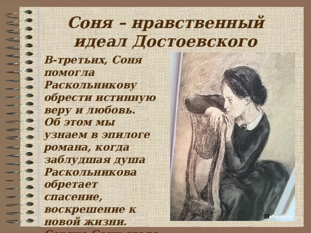 Соня – нравственный идеал Достоевского В-третьих, Соня помогла Раскольникову обрести истинную веру и любовь. Об этом мы узнаем в эпилоге романа, когда заблудшая душа Раскольникова обретает спасение, воскрешение к новой жизни. Сердце Сони стало источником жизни для сердца Раскольникова.  