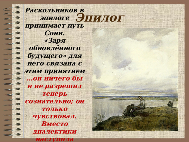 Раскольников в эпилоге принимает путь Сони. «Заря обновлённого будущего» для него связана с этим принятием … он ничего бы и не разрешил теперь сознательно; он только чувствовал. Вместо  диалектики наступила жизнь» . Эпилог  