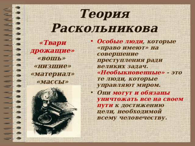 Теория Раскольникова «Твари дрожащие» «вошь»  «низшие» «материал» «массы»  Особые люди , которые «право имеют» на совершение преступления ради великих задач. «Необыкновенные» - это те люди, которые управляют миром. Они могут и обязаны уничтожать все на своем пути к достижению цели, необходимой всему человечеству.  