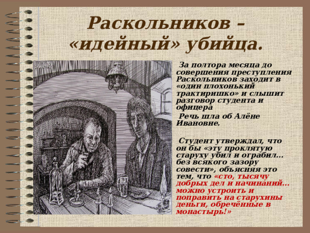  Раскольников – «идейный» убийца.    За полтора месяца до совершения преступления Раскольников заходит в «один плохонький трактиришко» и слышит разговор студента и офицера  Речь шла об Алёне Ивановне.   Студент утверждал, что он бы «эту проклятую старуху убил и ограбил… без всякого зазору совести», объясняя это тем, что «сто, тысячу добрых дел и начинаний… можно устроить и поправить на старухины деньги, обречённые в монастырь!»   