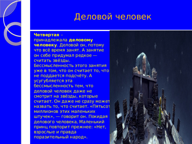   Деловой человек Четвертая  – принадлежала  деловому человеку . Деловой он, потому что всё время занят. А занятие он себе придумал редкое — считать звёзды. Бессмысленность этого занятия уже в том, что он считает то, что не поддается подсчёту. А усугубляется эта бессмысленность тем, что деловой человек даже не смотрит на звёзды, которые считает. Он даже не сразу может назвать то, что считает. «Пятьсот миллионов этих маленьких штучек», — говорит он. Покидая делового человека, Маленький принц повторит прежнее: «Нет, взрослые и правда поразительный народ». 