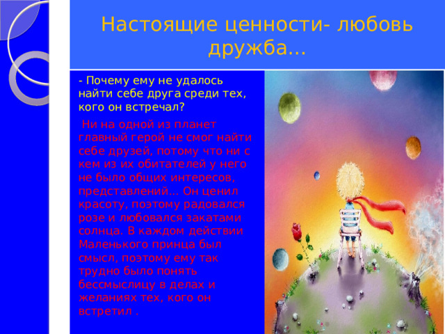 Настоящие ценности- любовь дружба… - Почему ему не удалось найти себе друга среди тех, кого он встречал?  Ни на одной из планет главный герой не смог найти себе друзей, потому что ни с кем из их обитателей у него не было общих интересов, представлений... Он ценил красоту, поэтому радовался розе и любовался закатами солнца. В каждом действии Маленького принца был смысл, поэтому ему так трудно было понять бессмыслицу в делах и желаниях тех, кого он встретил . 