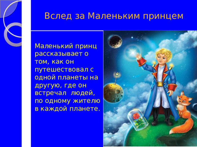 Вслед за Маленьким принцем Маленький принц рассказывает о том, как он путешествовал с одной планеты на другую, где он встречал людей, по одному жителю в каждой планете. 