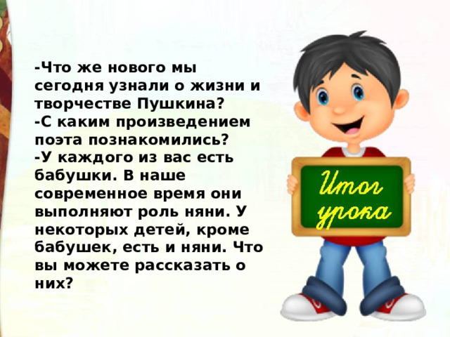 -Что же нового мы сегодня узнали о жизни и творчестве Пушкина?  -С каким произведением поэта познакомились?  -У каждого из вас есть бабушки. В наше современное время они выполняют роль няни. У некоторых детей, кроме бабушек, есть и няни. Что вы можете рассказать о них? 