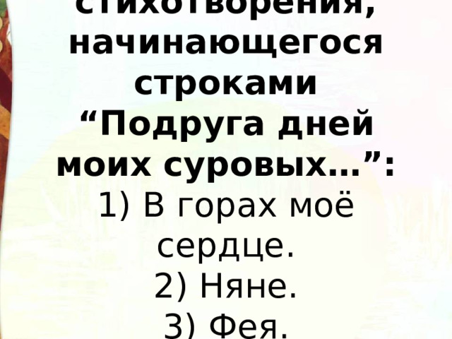  Название стихотворения, начинающегося строками “Подруга дней моих суровых…”:  1) В горах моё сердце.  2) Няне.  3) Фея.   
