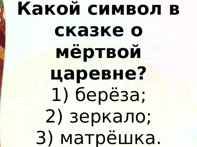   Какой символ в сказке о мёртвой царевне?  1) берёза;  2) зеркало;  3) матрёшка.   
