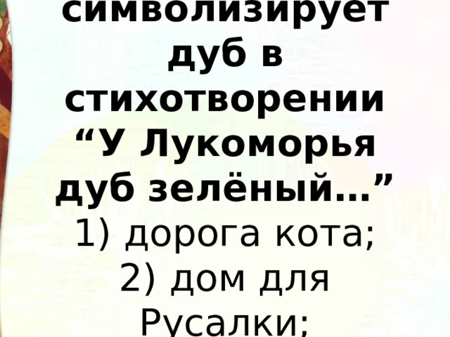   Что символизирует дуб в стихотворении “У Лукоморья дуб зелёный…”  1) дорога кота;  2) дом для Русалки;  3)мировое дерево.   