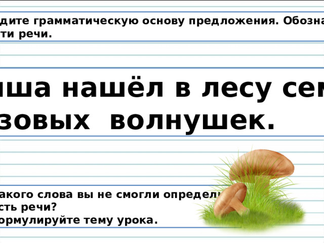 Найдите грамматическую основу предложения. Обозначьте  части речи. Миша нашёл в лесу семь розовых волнушек. У какого слова вы не смогли определить  часть речи? Сформулируйте тему урока. 