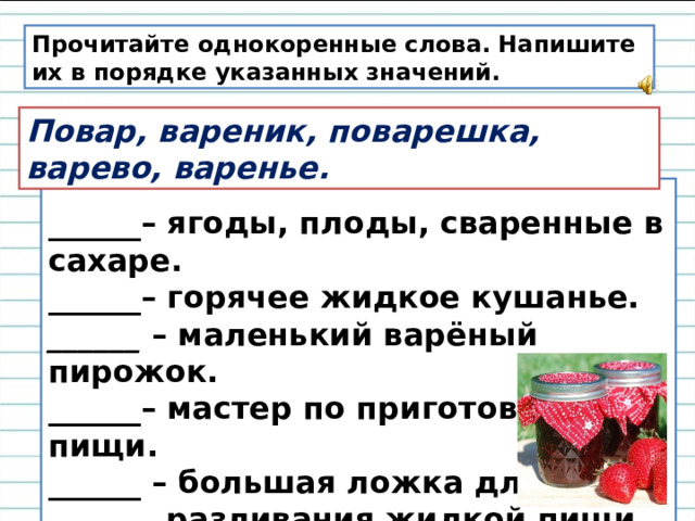 Прочитайте однокоренные слова. Напишите их в порядке указанных значений. Повар, вареник, поварешка, варево, варенье. ______– ягоды, плоды, сваренные в сахаре.  ______– горячее жидкое кушанье.  ______  – маленький варёный пирожок.  ______– мастер по приготовлению пищи.  ______ – большая ложка для  разливания жидкой пищи. 