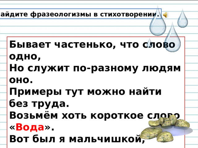 Найдите фразеологизмы в стихотворении. Бывает частенько, что слово одно,  Но служит по-разному людям оно.  Примеры тут можно найти без труда.  Возьмём хоть короткое слово « Вода ».  Вот был я мальчишкой,  да детство ушло.  С тех пор уже много воды утекло.   