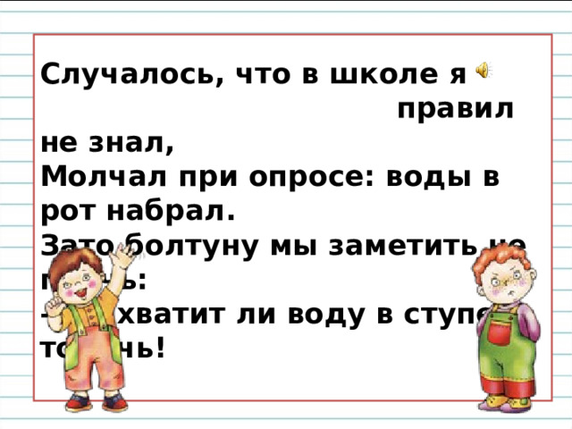 Случалось, что в школе я  правил не знал,  Молчал при опросе: воды в рот набрал.  Зато болтуну мы заметить не прочь:  – Не хватит ли воду в ступе толочь!   