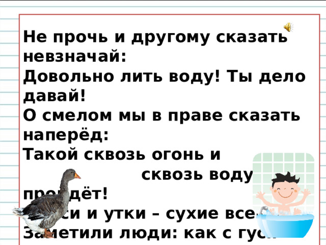  Не прочь и другому сказать невзначай:  Довольно лить воду! Ты дело давай!  О смелом мы в праве сказать наперёд:  Такой сквозь огонь и  сквозь воду пройдёт!  А гуси и утки – сухие всегда.  Заметили люди: как с гуся вода!   