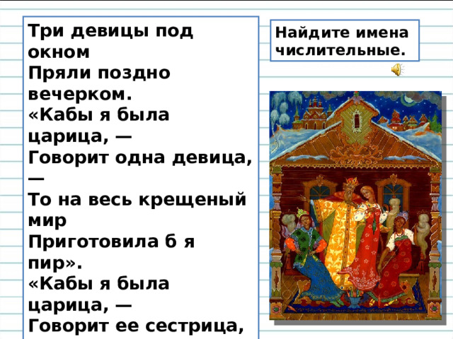 Три девицы под окном  Пряли поздно вечерком.  «Кабы я была царица, —  Говорит одна девица, —  То на весь крещеный мир  Приготовила б я пир».  «Кабы я была царица, —  Говорит ее сестрица, —  То на весь бы мир одна  Наткала я полотна».  «Кабы я была царица, —  Третья молвила сестрица, —  Я б для батюшки-царя  Родила богатыря». Найдите имена числительные. 
