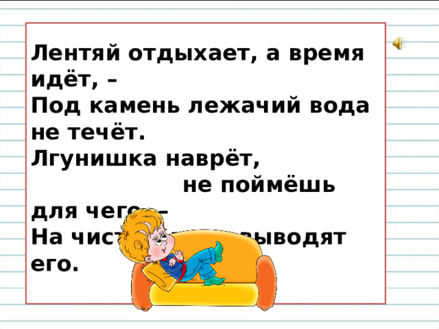  Лентяй отдыхает, а время идёт, –  Под камень лежачий вода не течёт.  Лгунишка наврёт,  не поймёшь для чего, –  На чистую воду выводят его.   