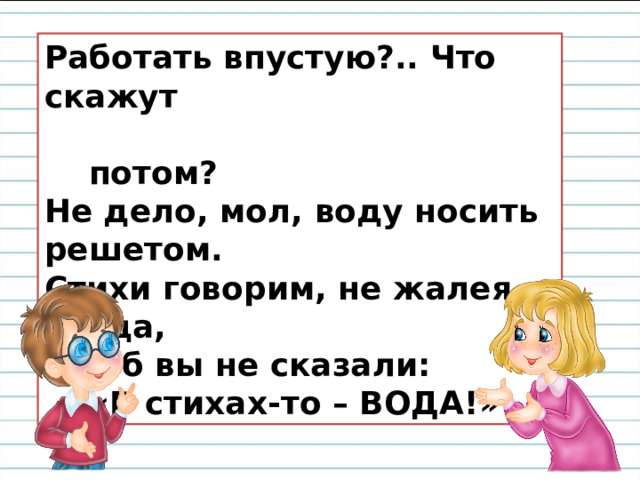 Работать впустую?.. Что скажут  потом?  Не дело, мол, воду носить решетом.  Стихи говорим, не жалея труда,  Что б вы не сказали:  «В стихах-то – ВОДА!» 