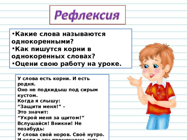 Какие слова называются однокоренными? Как пишутся корни в однокоренных словах? Оцени свою работу на уроке. У слова есть корни. И есть родня.  Оно не подкидыш под сирым кустом.  Когда я слышу:  “Защити меня!” –   Это значит:   “Укрой меня за щитом!”  Вслушайся! Вникни! Не позабудь:  У слова свой норов. Своё нутро.  И если в эту проникнешь суть –   Слово тебе сотворит добро. 