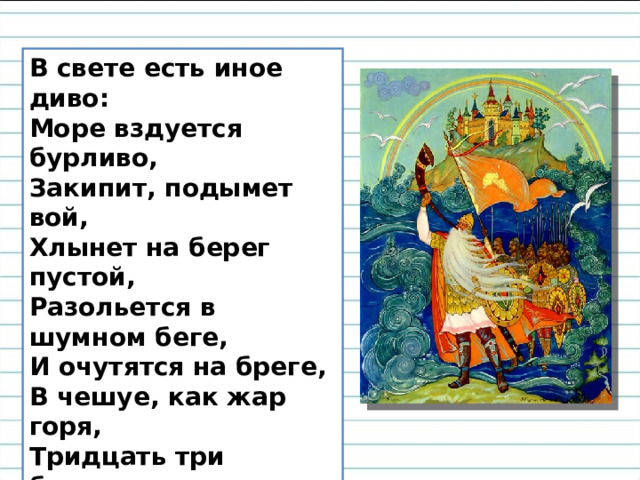 В свете есть иное диво:  Море вздуется бурливо,  Закипит, подымет вой,  Хлынет на берег пустой,  Разольется в шумном беге,  И очутятся на бреге,  В чешуе, как жар горя,  Тридцать три богатыря,  Все красавцы удалые,  Великаны молодые,  Все равны, как на подбор,  С ними дядька Черномор. 