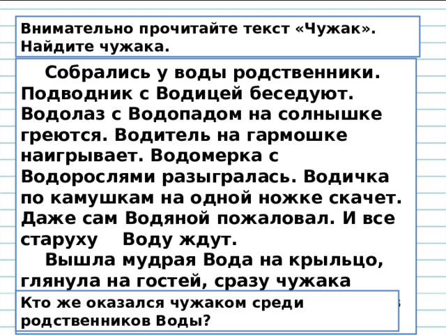 Внимательно прочитайте текст «Чужак». Найдите чужака.  Собрались у воды родственники. Подводник с Водицей беседуют. Водолаз с Водопадом на солнышке греются. Водитель на гармошке наигрывает. Водомерка с Водорослями разыгралась. Водичка по камушкам на одной ножке скачет. Даже сам Водяной пожаловал. И все старуху    Воду ждут.     Вышла мудрая Вода на крыльцо, глянула на гостей, сразу чужака приметила. Велела ему прочь идти, в свою семью. Кто же оказался чужаком среди родственников Воды? 