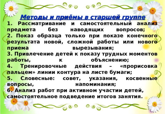 Методы и приёмы в старшей группе 1. Рассматривание и самостоятельный анализ предмета без наводящих вопросов;  2. Показ образца только при показе конечного результата новой, сложной работы или нового приема вырезывания;  3. Привлечение детей к показу трудных моментов работы, к объяснению;  4. Тренировочные действия – «прорисовка пальцем» линии контура на листе бумаги; 5. Словесные: совет, указания, косвенные вопросы, напоминания;  6. Анализ работ при активном участии детей, самостоятельное подведение итогов занятия.  