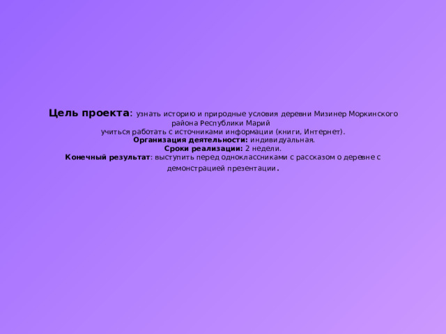 Цель проекта : узнать историю и природные условия деревни Мизинер Моркинского района Республики Марий  учиться работать с источниками информации (книги, Интернет).  Организация деятельности: индивидуальная.  Сроки реализации: 2 недели.  Конечный результат : выступить перед одноклассниками с рассказом о деревне с демонстрацией презентации . 