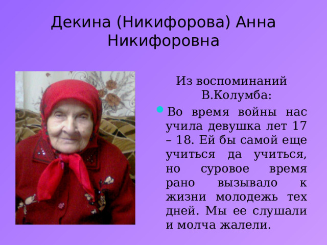 Декина (Никифорова) Анна Никифоровна Из воспоминаний В.Колумба: Во время войны нас учила девушка лет 17 – 18. Ей бы самой еще учиться да учиться, но суровое время рано вызывало к жизни молодежь тех дней. Мы ее слушали и молча жалели. 