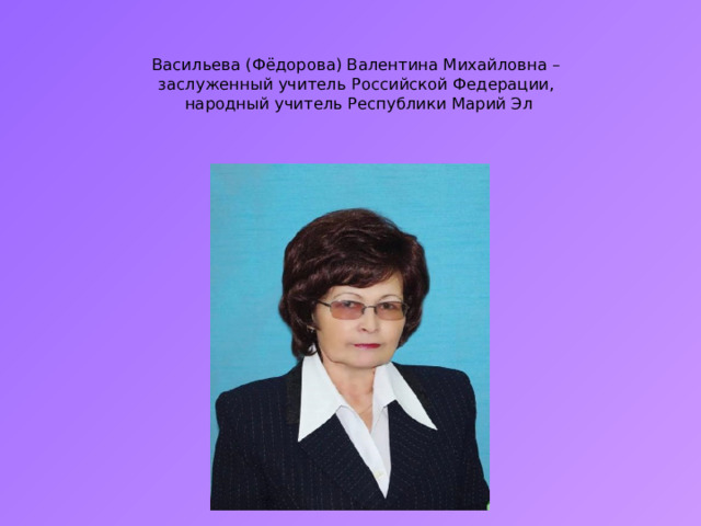   Васильева (Фёдорова) Валентина Михайловна –  заслуженный учитель Российской Федерации,  народный учитель Республики Марий Эл   