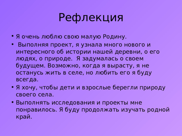 Рефлекция Я очень люблю свою малую Родину.  Выполняя проект, я узнала много нового и интересного об истории нашей деревни, о его людях, о природе. Я задумалась о своем будущем. Возможно, когда я вырасту, я не останусь жить в селе, но любить его я буду всегда. Я хочу, чтобы дети и взрослые берегли природу своего села. Выполнять исследования и проекты мне понравилось. Я буду продолжать изучать родной край. 