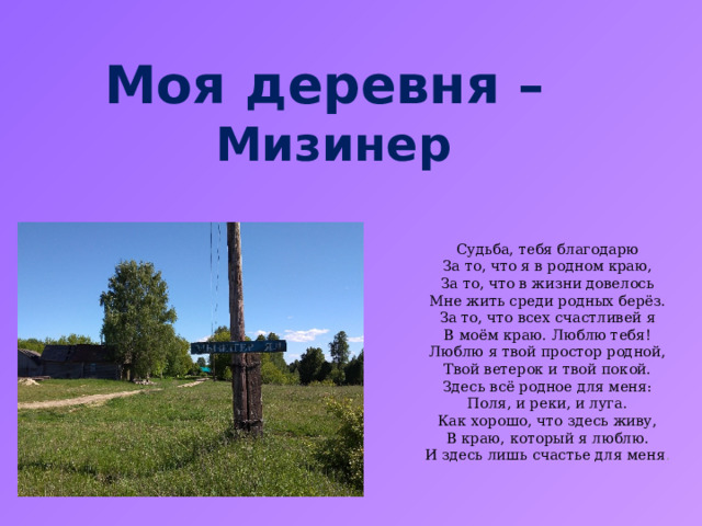 Моя деревня – Мизинер  Судьба, тебя благодарю  За то, что я в родном краю,  За то, что в жизни довелось  Мне жить среди родных берёз.  За то, что всех счастливей я  В моём краю. Люблю тебя!  Люблю я твой простор родной,  Твой ветерок и твой покой.  Здесь всё родное для меня:  Поля, и реки, и луга.  Как хорошо, что здесь живу,  В краю, который я люблю.  И здесь лишь счастье для меня . 