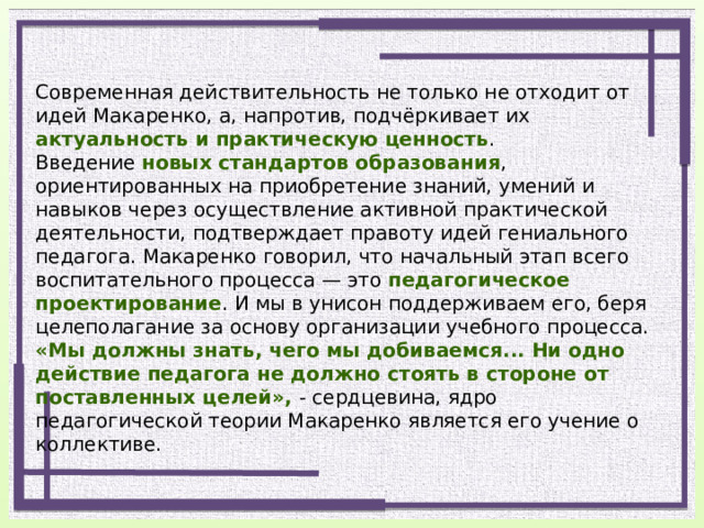 Современная действительность не только не отходит от идей Макаренко, а, напротив, подчёркивает их актуальность и практическую ценность . Введение новых стандартов образования , ориентированных на приобретение знаний, умений и навыков через осуществление активной практической деятельности, подтверждает правоту идей гениального педагога. Макаренко говорил, что начальный этап всего воспитательного процесса — это педагогическое проектирование . И мы в унисон поддерживаем его, беря целеполагание за основу организации учебного процесса. «Мы должны знать, чего мы добиваемся... Ни одно действие педагога не должно стоять в стороне от поставленных целей», - сердцевина, ядро педагогической теории Макаренко является его учение о коллективе.   