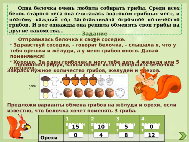  Одна белочка очень любила собирать грибы. Среди всех белок старого леса она считалась знатоком грибных мест, и поэтому каждый год заготавливала огромное количество грибов. И вот однажды она решила обменять свои грибы на другие лакомства… Задание 1  Отправилась белочка к своей соседке.  Здравствуй соседка, - говорит белочка, - слышала я, что у тебя орешки и жёлуди, а у меня грибов много. Давай поменяемся!  Хорошо. За один грибочек я могу тебе дать 4 жёлудя или 5 орешков.  Проиллюстрируй, какой обмен хотят совершить белочки. Закрась нужное количество грибов, желудей и орехов. Клик! Предложи варианты обмена грибов на жёлуди и орехи, если известно, что белочка хочет поменять 3 гриба. Орехи 1 вариант Жёлуди 2 вариант 3 вариант 4 вариант 15 5 0 10 0 4 8 12 