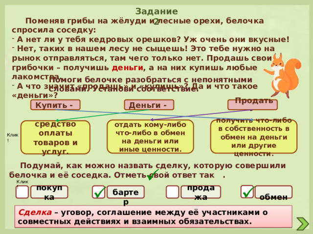 Задание 2  Поменяв грибы на жёлуди и лесные орехи, белочка спросила соседку:  А нет ли у тебя кедровых орешков? Уж очень они вкусные!  Нет, таких в нашем лесу не сыщешь! Это тебе нужно на рынок отправляться, там чего только нет. Продашь свои грибочки – получишь деньги , а на них купишь любые лакомства.  А что значит «продашь» и «купишь»? Да и что такое «деньги»? Помоги белочке разобраться с непонятными словами. Установи соответствие.  Продать - Деньги - Купить - отдать кому-либо что-либо в обмен на деньги или иные ценности. получить что-либо в собственность в обмен на деньги или другие ценности. средство оплаты товаров и услуг. Клик!  Подумай, как можно назвать сделку, которую совершили белочка и её соседка. Отметь свой ответ так . Клик! покупка  обмен продажа  бартер Сделка  – уговор, соглашение между её участниками о совместных действиях и взаимных обязательствах. 