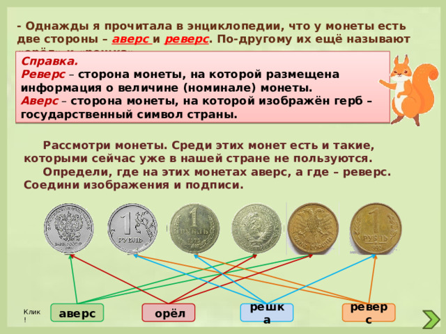 - Однажды я прочитала в энциклопедии, что у монеты есть две стороны – аверс  и реверс . По-другому их ещё называют «орёл» и «решка». Справка. Реверс – сторона монеты, на которой размещена информация о величине (номинале) монеты. Аверс – сторона монеты, на которой изображён герб – государственный символ страны.  Рассмотри монеты. Среди этих монет есть и такие, которыми сейчас уже в нашей стране не пользуются.  Определи, где на этих монетах аверс, а где – реверс. Соедини изображения и подписи. реверс решка  орёл аверс Клик! 