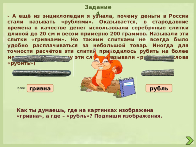  ************ Задание 4 - А ещё из энциклопедии я узнала, почему деньги в России стали называть «рублями». Оказывается, в стародавние времена в качестве денег использовали серебряные слитки длиной до 20 см и весом примерно 200 граммов. Называли эти слитки «гривнами». Но такими слитками не всегда было удобно расплачиваться за небольшой товар. Иногда для точности расчётов эти слитки приходилось рубить на более мелкие части, поэтому эти слитки называли «рубль» (от слова «рубить») гривна рубль Клик! Как ты думаешь, где на картинках изображена «гривна», а где – «рубль»? Подпиши изображения. 