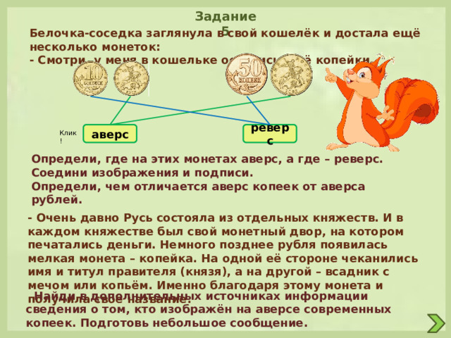 Задание 5 Белочка-соседка заглянула в свой кошелёк и достала ещё несколько монеток: - Смотри, у меня в кошельке остались ещё копейки. аверс реверс Клик! Определи, где на этих монетах аверс, а где – реверс. Соедини изображения и подписи. Определи, чем отличается аверс копеек от аверса рублей. - Очень давно Русь состояла из отдельных княжеств. И в каждом княжестве был свой монетный двор, на котором печатались деньги. Немного позднее рубля появилась мелкая монета – копейка. На одной её стороне чеканились имя и титул правителя (князя), а на другой – всадник с мечом или копьём. Именно благодаря этому монета и получила своё название.  Найди в дополнительных источниках информации сведения о том, кто изображён на аверсе современных копеек. Подготовь небольшое сообщение. 