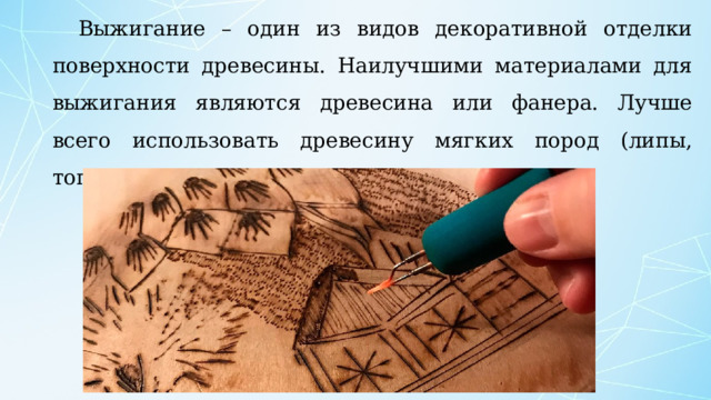 Выжигание – один из видов декоративной отделки поверхности древесины. Наилучшими материалами для выжигания являются древесина или фанера. Лучше всего использовать древесину мягких пород (липы, тополя и ольхи). 